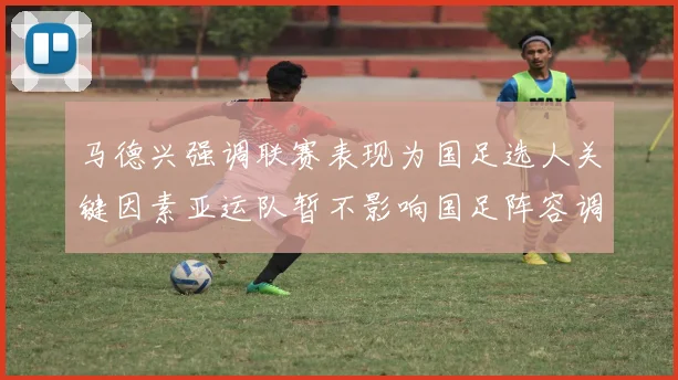 马德兴强调联赛表现为国足选人关键因素亚运队暂不影响国足阵容调整