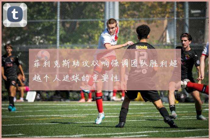 菲利克斯助攻双响强调团队胜利超越个人进球的重要性