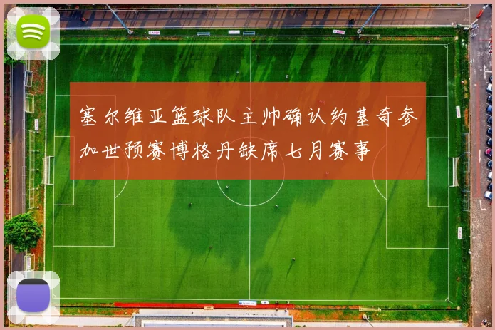 塞尔维亚篮球队主帅确认约基奇参加世预赛博格丹缺席七月赛事